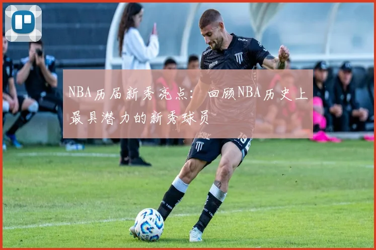 NBA历届新秀亮点:回顾NBA历史上最具潜力的新秀球员