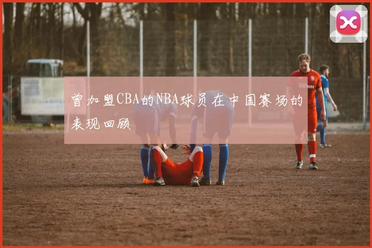 曾加盟CBA的NBA球员在中国赛场的表现回顾