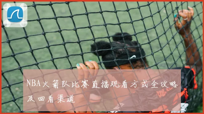 NBA火箭队比赛直播观看方式全攻略及回看渠道